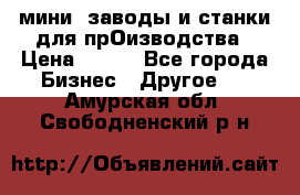 мини- заводы и станки для прОизводства › Цена ­ 100 - Все города Бизнес » Другое   . Амурская обл.,Свободненский р-н